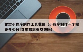 安徽甘肃小程序制作工具费用（小程序制作一个需要多少钱!每年都需要交钱吗）