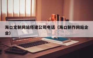 安徽海口定制网站搭建公司电话（海口制作网站企业）