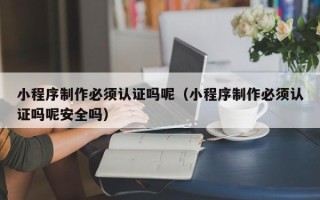安徽小程序制作必须认证吗呢（小程序制作必须认证吗呢安全吗）