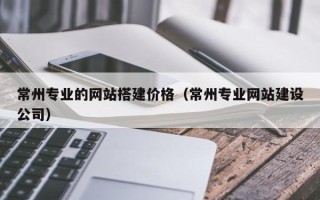 安徽常州专业的网站搭建价格（常州专业网站建设公司）