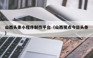 安徽山西头条小程序制作平台（山西视点今日头条）